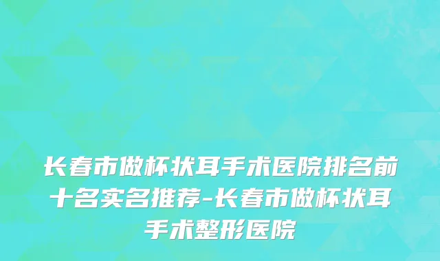 长春市做杯状耳手术医院排名前十名实名推荐-长春市做杯状耳手术整形医院