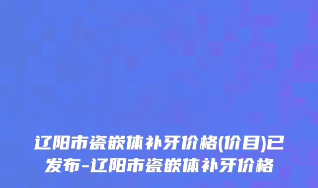 辽阳市瓷嵌体补牙价格(价目)已发布-辽阳市瓷嵌体补牙价格