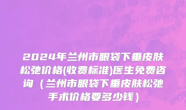 2024年兰州市眼袋下垂皮肤松弛价格(收费标准)医生免费咨询（兰州市眼袋下垂皮肤松弛手术价格要多少钱）