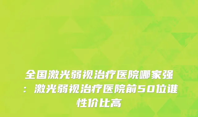 全国激光弱视治疗医院哪家强：激光弱视治疗医院前50位谁性价比高