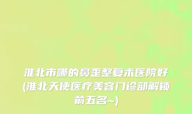 淮北市哪的鼻歪整复术医院好(淮北天使医疗美容门诊部解锁前五名~)