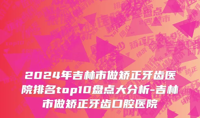 2024年吉林市做矫正牙齿医院排名top10盘点大分析-吉林市做矫正牙齿口腔医院