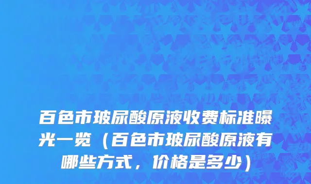 百色市玻尿酸原液收费标准曝光一览（百色市玻尿酸原液有哪些方式，价格是多少）