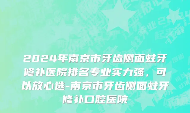 2024年南京市牙齿侧面蛀牙修补医院排名专业实力强，可以放心选-南京市牙齿侧面蛀牙修补口腔医院