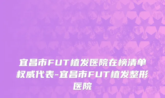 宜昌市FUT植发医院在榜清单权威代表-宜昌市FUT植发整形医院