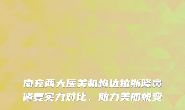 南充两大医美机构达拉斯隆鼻修复实力对比，助力美丽蜕变