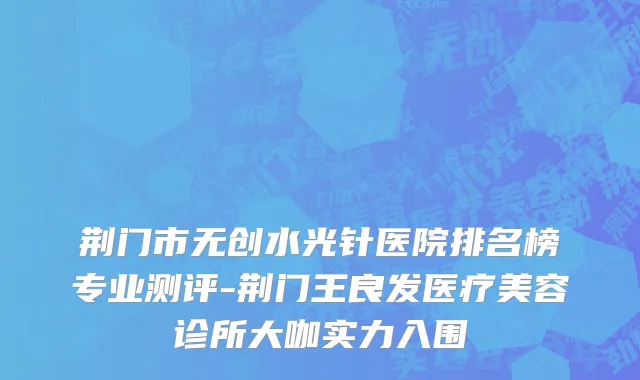 荆门市无创水光针医院排名榜专业测评-荆门王良发医疗美容诊所大咖实力入围