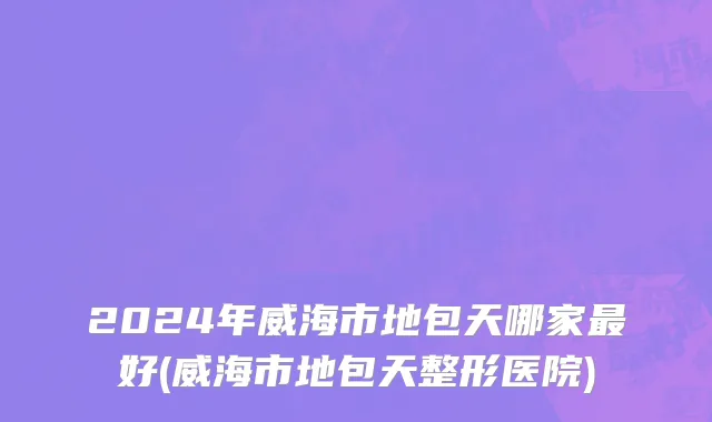 2024年威海市地包天哪家最好(威海市地包天整形医院)