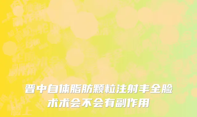 晋中自体脂肪颗粒注射丰全脸术术会不会有副作用