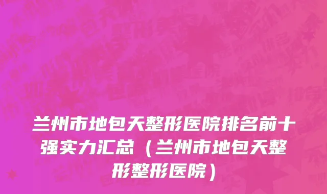 兰州市地包天整形医院排名前十强实力汇总（兰州市地包天整形整形医院）