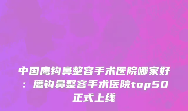 中国鹰钩鼻整容手术医院哪家好：鹰钩鼻整容手术医院top50正式上线