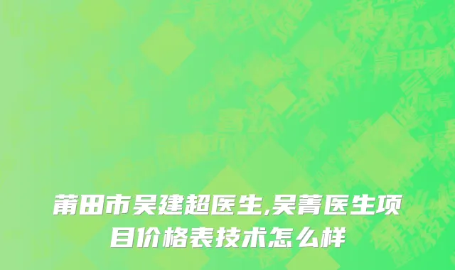 莆田市吴建超医生,吴菁医生项目价格表技术怎么样