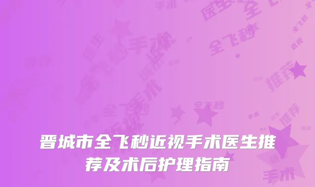 晋城市全飞秒近视手术医生推荐及术后护理指南