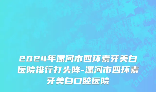 2024年漯河市四环素牙美白医院排行打头阵-漯河市四环素牙美白口腔医院