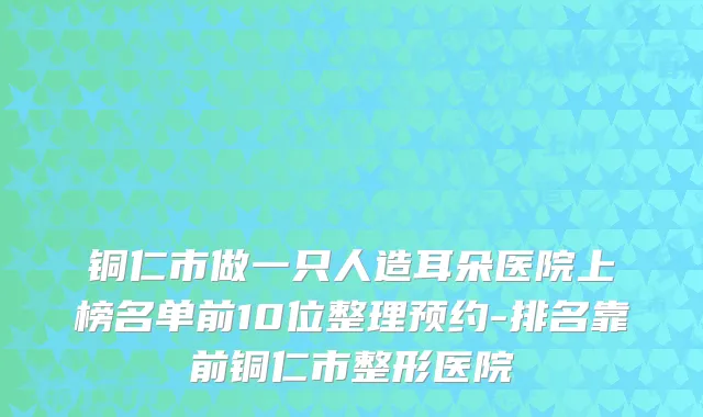 铜仁市做一只人造耳朵医院上榜名单前10位整理预约-排名靠前铜仁市整形医院