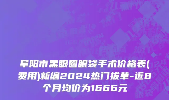 阜阳市黑眼圈眼袋手术价格表(费用)新编2024热门拔草-近8个月均价为1666元