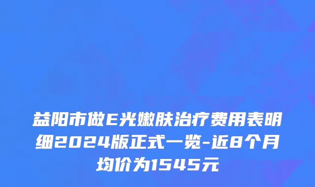 益阳市做E光嫩肤治疗费用表明细2024版正式一览-近8个月均价为1545元