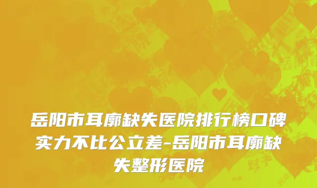 岳阳市耳廓缺失医院排行榜口碑实力不比公立差-岳阳市耳廓缺失整形医院