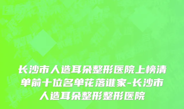 长沙市人造耳朵整形医院上榜清单前十位名单花落谁家-长沙市人造耳朵整形整形医院