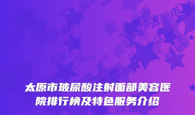 太原市玻尿酸注射面部美容医院排行榜及特色服务介绍
