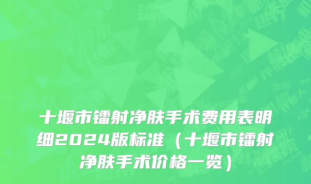 十堰市镭射净肤手术费用表明细2024版标准（十堰市镭射净肤手术价格一览）