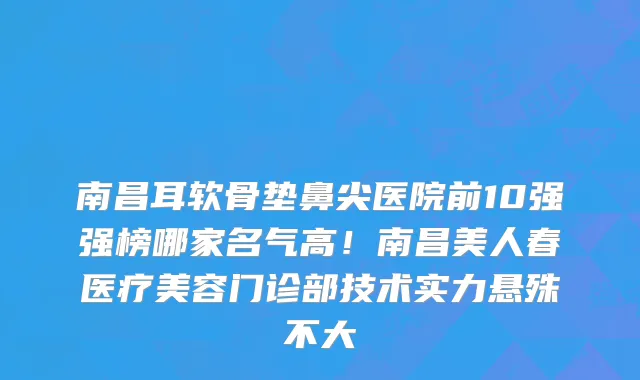 南昌耳软骨垫鼻尖医院前10强强榜哪家名气高!南昌美人春医疗美容门诊部技术实力悬殊不大