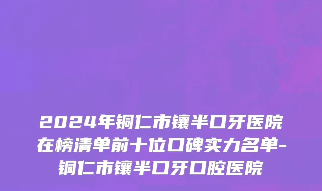 2024年铜仁市镶半口牙医院在榜清单前十位口碑实力名单-铜仁市镶半口牙口腔医院