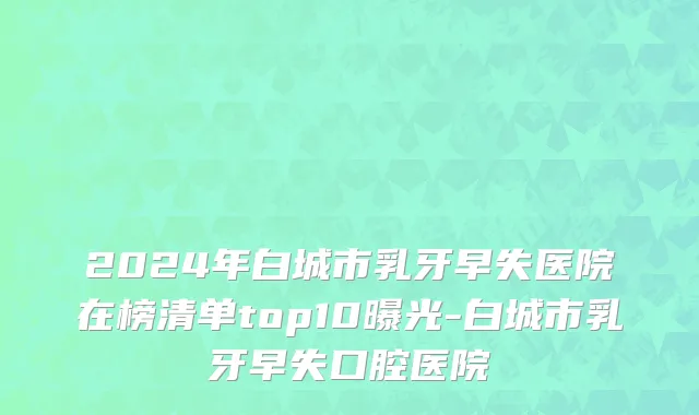 2024年白城市乳牙早失医院在榜清单top10曝光-白城市乳牙早失口腔医院