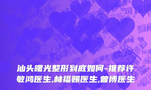 汕头曙光整形到底如何-推荐许敏鸿医生,林福赐医生,曾博医生