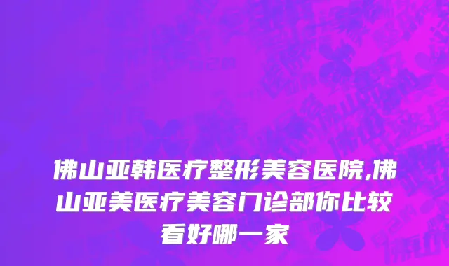 佛山亚韩医疗整形美容医院,佛山亚美医疗美容门诊部你比较看好哪一家