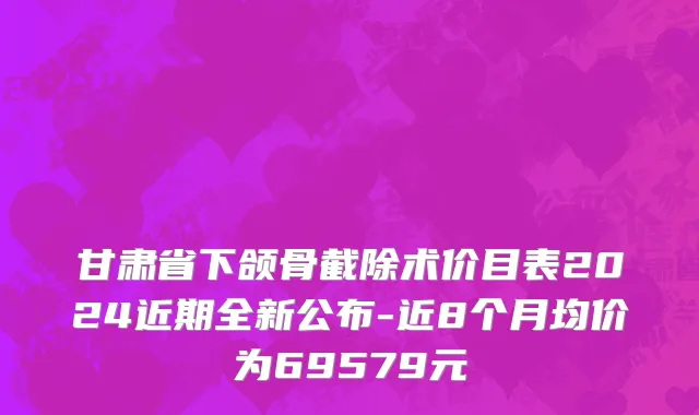 甘肃省下颌骨截除术价目表2024近期全新公布-近8个月均价为69579元