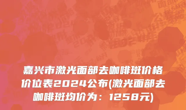 嘉兴市激光面部去咖啡斑价格价位表2024公布(激光面部去咖啡斑均价为：1258元)
