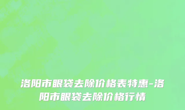 洛阳市眼袋去除价格表特惠-洛阳市眼袋去除价格行情