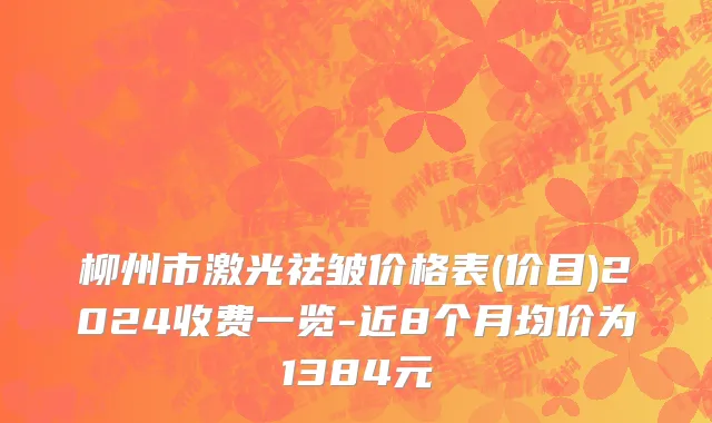 柳州市激光祛皱价格表(价目)2024收费一览-近8个月均价为1384元