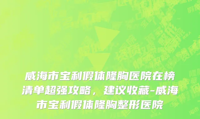 威海市宝利假体隆胸医院在榜清单超强攻略，建议收藏-威海市宝利假体隆胸整形医院