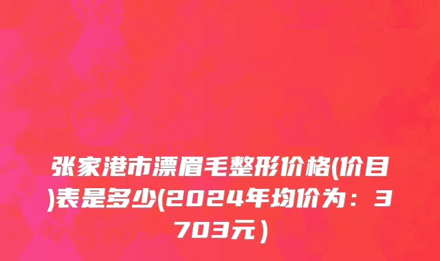 张家港市漂眉毛整形价格(价目)表是多少(2024年均价为：3703元）