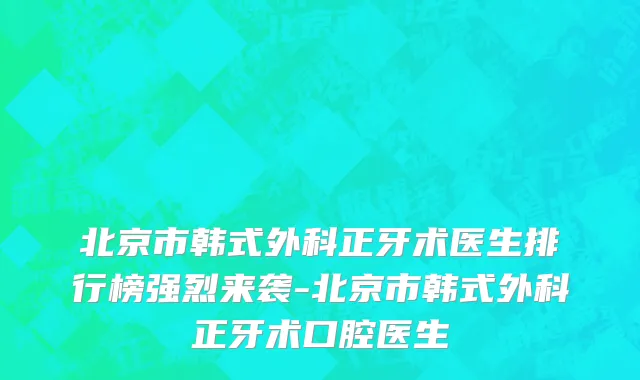 北京市韩式外科正牙术医生排行榜强烈来袭-北京市韩式外科正牙术口腔医生
