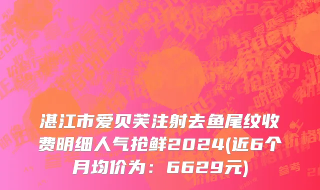 湛江市爱贝芙注射去鱼尾纹收费明细人气抢鲜2024(近6个月均价为：6629元)