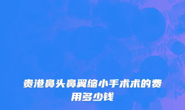 贵港鼻头鼻翼缩小手术术的费用多少钱