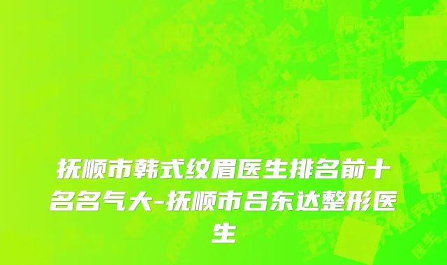 抚顺市韩式纹眉医生排名前十名名气大-抚顺市吕东达整形医生