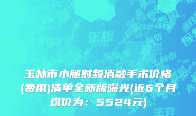 玉林市小腿射频消融手术价格(费用)清单全新版曝光(近6个月均价为：5524元)