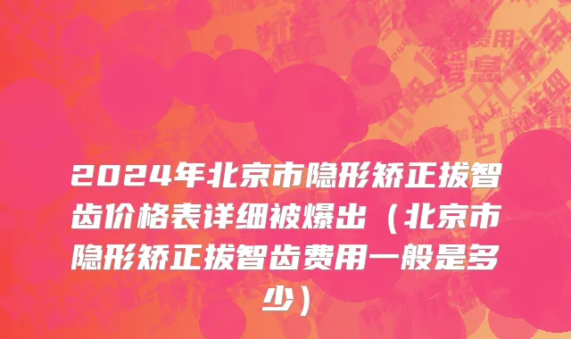 2024年北京市隐形矫正拔智齿价格表详细被爆出（北京市隐形矫正拔智齿费用一般是多少）