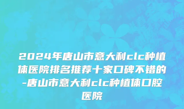 2024年唐山市意大利clc种植体医院排名推荐十家口碑不错的-唐山市意大利clc种植体口腔医院