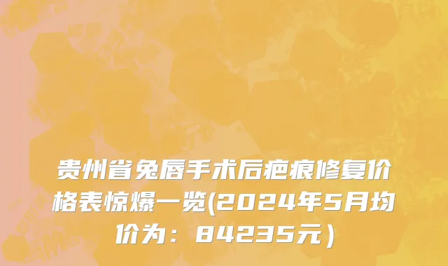 贵州省兔唇手术后疤痕修复价格表惊爆一览(2024年5月均价为：84235元）