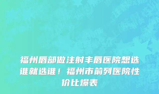 福州唇部做注射丰唇医院想选谁就选谁!福州市前列医院性价比爆表