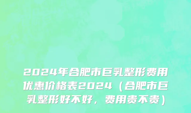 2024年合肥市巨乳整形费用优惠价格表2024（合肥市巨乳整形好不好，费用贵不贵）