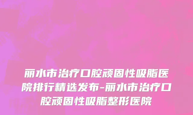 丽水市治疗口腔顽固性吸脂医院排行精选发布-丽水市治疗口腔顽固性吸脂整形医院