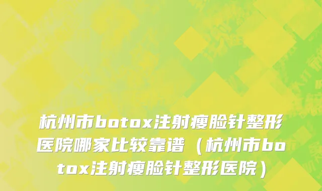 杭州市botox注射瘦脸针整形医院哪家比较靠谱（杭州市botox注射瘦脸针整形医院）