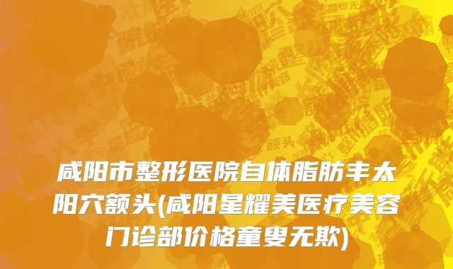 咸阳市整形医院自体脂肪丰太阳穴额头(咸阳星耀美医疗美容门诊部价格童叟无欺)