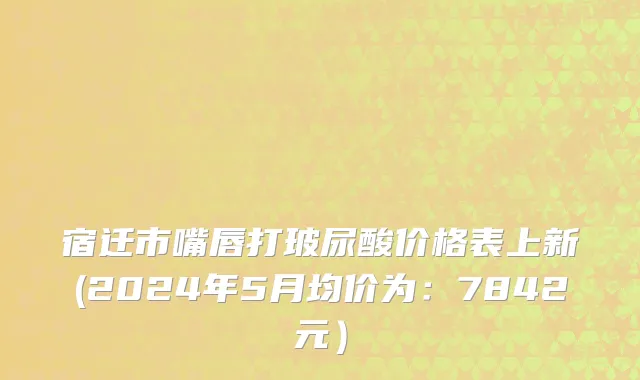 宿迁市嘴唇打玻尿酸价格表上新(2024年5月均价为：7842元）